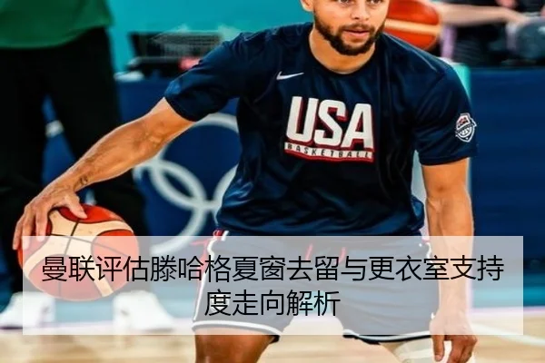 曼联评估滕哈格夏窗去留与更衣室支持度走向解析