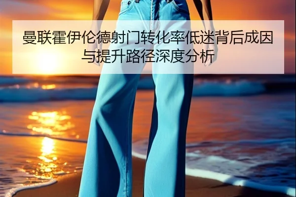 曼联霍伊伦德射门转化率低迷背后成因与提升路径深度分析
