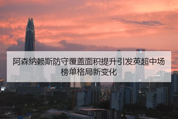 阿森纳赖斯防守覆盖面积提升引发英超中场榜单格局新变化