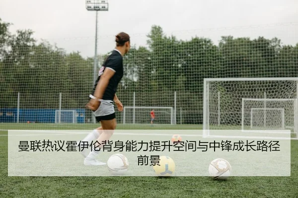 曼联热议霍伊伦背身能力提升空间与中锋成长路径前景