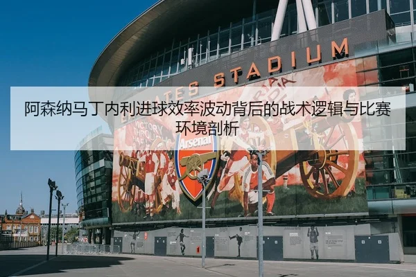 阿森纳马丁内利进球效率波动背后的战术逻辑与比赛环境剖析